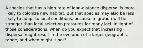 A species that has a high rate of long-distance dispersal is more likely to colonize new habitat. But that species may also be less likely to adapt to local conditions, because migration will be stronger than local selection pressures for many loci. In light of those considerations, when do you expect that increasing dispersal might result in the evolution of a larger geographic range, and when might it not?