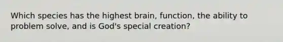 Which species has the highest brain, function, the ability to problem solve, and is God's special creation?