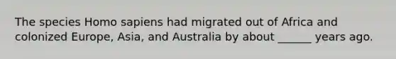 The species Homo sapiens had migrated out of Africa and colonized Europe, Asia, and Australia by about ______ years ago.