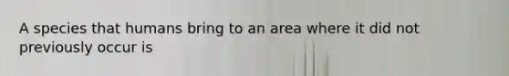 A species that humans bring to an area where it did not previously occur is