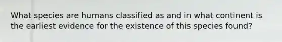 What species are humans classified as and in what continent is the earliest evidence for the existence of this species found?