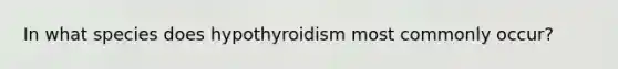 In what species does hypothyroidism most commonly occur?