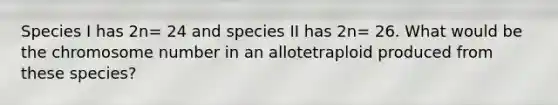 Species I has 2n= 24 and species II has 2n= 26. What would be the chromosome number in an allotetraploid produced from these species?