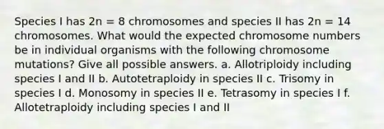 Species I has 2n = 8 chromosomes and species II has 2n = 14 chromosomes. What would the expected chromosome numbers be in individual organisms with the following chromosome mutations? Give all possible answers. a. Allotriploidy including species I and II b. Autotetraploidy in species II c. Trisomy in species I d. Monosomy in species II e. Tetrasomy in species I f. Allotetraploidy including species I and II