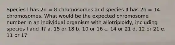 Species I has 2n = 8 chromosomes and species II has 2n = 14 chromosomes. What would be the expected chromosome number in an individual organism with allotriploidy, including species I and II? a. 15 or 18 b. 10 or 16 c. 14 or 21 d. 12 or 21 e. 11 or 17