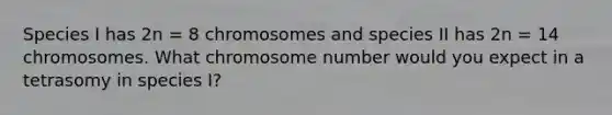 Species I has 2n = 8 chromosomes and species II has 2n = 14 chromosomes. What chromosome number would you expect in a tetrasomy in species I?