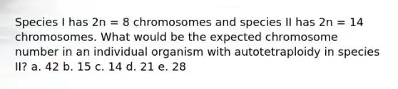 Species I has 2n = 8 chromosomes and species II has 2n = 14 chromosomes. What would be the expected chromosome number in an individual organism with autotetraploidy in species II? a. 42 b. 15 c. 14 d. 21 e. 28