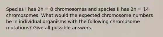 Species I has 2n = 8 chromosomes and species II has 2n = 14 chromosomes. What would the expected chromosome numbers be in individual organisms with the following chromosome mutations? Give all possible answers.