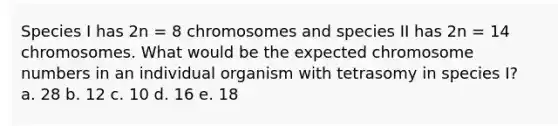 Species I has 2n = 8 chromosomes and species II has 2n = 14 chromosomes. What would be the expected chromosome numbers in an individual organism with tetrasomy in species I? a. 28 b. 12 c. 10 d. 16 e. 18