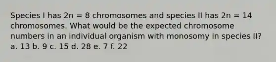 Species I has 2n = 8 chromosomes and species II has 2n = 14 chromosomes. What would be the expected chromosome numbers in an individual organism with monosomy in species II? a. 13 b. 9 c. 15 d. 28 e. 7 f. 22