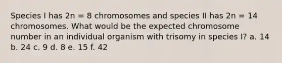 Species I has 2n = 8 chromosomes and species II has 2n = 14 chromosomes. What would be the expected chromosome number in an individual organism with trisomy in species I? a. 14 b. 24 c. 9 d. 8 e. 15 f. 42