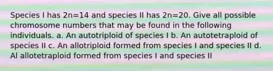 Species I has 2n=14 and species II has 2n=20. Give all possible chromosome numbers that may be found in the following individuals. a. An autotriploid of species I b. An autotetraploid of species II c. An allotriploid formed from species I and species II d. Al allotetraploid formed from species I and species II