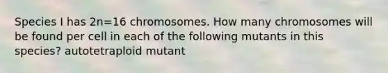 Species I has 2⁢n=16 chromosomes. How many chromosomes will be found per cell in each of the following mutants in this species? autotetraploid mutant