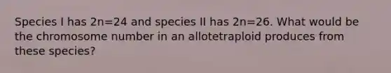 Species I has 2n=24 and species II has 2n=26. What would be the chromosome number in an allotetraploid produces from these species?