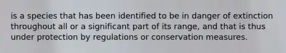 is a species that has been identified to be in danger of extinction throughout all or a significant part of its range, and that is thus under protection by regulations or conservation measures.
