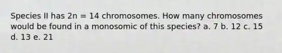 Species II has 2n = 14 chromosomes. How many chromosomes would be found in a monosomic of this species? a. 7 b. 12 c. 15 d. 13 e. 21