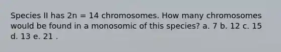 Species II has 2n = 14 chromosomes. How many chromosomes would be found in a monosomic of this species? a. 7 b. 12 c. 15 d. 13 e. 21 .