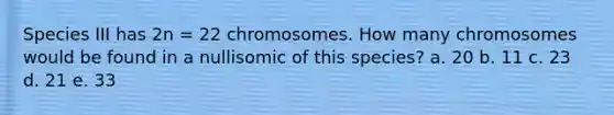 Species III has 2n = 22 chromosomes. How many chromosomes would be found in a nullisomic of this species? a. 20 b. 11 c. 23 d. 21 e. 33