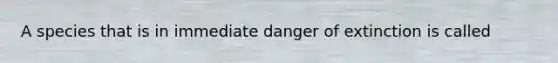 A species that is in immediate danger of extinction is called