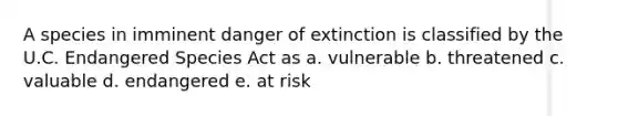 A species in imminent danger of extinction is classified by the U.C. Endangered Species Act as a. vulnerable b. threatened c. valuable d. endangered e. at risk