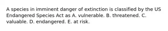 A species in imminent danger of extinction is classified by the US Endangered Species Act as A. vulnerable. B. threatened. C. valuable. D. endangered. E. at risk.