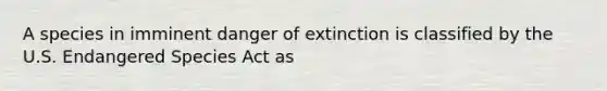 A species in imminent danger of extinction is classified by the U.S. Endangered Species Act as