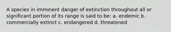 A species in imminent danger of extinction throughout all or significant portion of its range is said to be: a. endemic b. commercially extinct c. endangered d. threatened