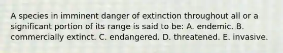 A species in imminent danger of extinction throughout all or a significant portion of its range is said to be: A. endemic. B. commercially extinct. C. endangered. D. threatened. E. invasive.