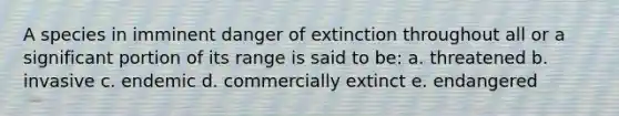 A species in imminent danger of extinction throughout all or a significant portion of its range is said to be: a. threatened b. invasive c. endemic d. commercially extinct e. endangered