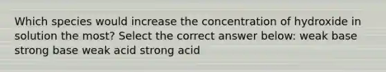 Which species would increase the concentration of hydroxide in solution the most? Select the correct answer below: weak base strong base weak acid strong acid