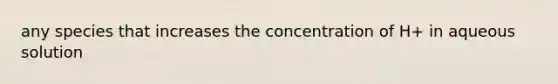 any species that increases the concentration of H+ in aqueous solution