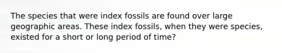 The species that were index fossils are found over large geographic areas. These index fossils, when they were species, existed for a short or long period of time?