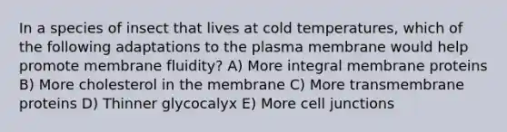 In a species of insect that lives at cold temperatures, which of the following adaptations to the plasma membrane would help promote membrane fluidity? A) More integral membrane proteins B) More cholesterol in the membrane C) More transmembrane proteins D) Thinner glycocalyx E) More cell junctions