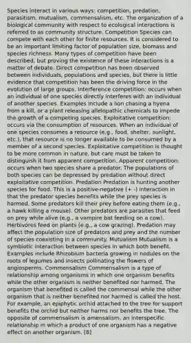 Species interact in various ways: competition, predation, parasitism, mutualism, commensalism, etc. The organization of a biological community with respect to ecological interactions is referred to as community structure. Competition Species can compete with each other for finite resources. It is considered to be an important limiting factor of population size, biomass and species richness. Many types of competition have been described, but proving the existence of these interactions is a matter of debate. Direct competition has been observed between individuals, populations and species, but there is little evidence that competition has been the driving force in the evolution of large groups. Interference competition: occurs when an individual of one species directly interferes with an individual of another species. Examples include a lion chasing a hyena from a kill, or a plant releasing allelopathic chemicals to impede the growth of a competing species. Exploitative competition: occurs via the consumption of resources. When an individual of one species consumes a resource (e.g., food, shelter, sunlight, etc.), that resource is no longer available to be consumed by a member of a second species. Exploitative competition is thought to be more common in nature, but care must be taken to distinguish it from apparent competition. Apparent competition: occurs when two species share a predator. The populations of both species can be depressed by predation without direct exploitative competition. Predation Predation is hunting another species for food. This is a positive-negative (+ -) interaction in that the predator species benefits while the prey species is harmed. Some predators kill their prey before eating them (e.g., a hawk killing a mouse). Other predators are parasites that feed on prey while alive (e.g., a vampire bat feeding on a cow). Herbivores feed on plants (e.g., a cow grazing). Predation may affect the population size of predators and prey and the number of species coexisting in a community. Mutualism Mutualism is a symbiotic interaction between species in which both benefit. Examples include Rhizobium bacteria growing in nodules on the roots of legumes and insects pollinating the flowers of angiosperms. Commensalism Commensalism is a type of relationship among organisms in which one organism benefits while the other organism is neither benefited nor harmed. The organism that benefited is called the commensal while the other organism that is neither benefited nor harmed is called the host. For example, an epiphytic orchid attached to the tree for support benefits the orchid but neither harms nor benefits the tree. The opposite of commensalism is amensalism, an interspecific relationship in which a product of one organism has a negative effect on another organism. [8]