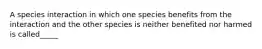 A species interaction in which one species benefits from the interaction and the other species is neither benefited nor harmed is called_____