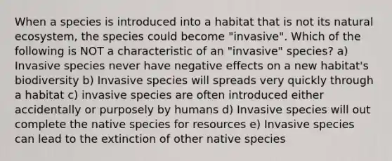 When a species is introduced into a habitat that is not its natural ecosystem, the species could become "invasive". Which of the following is NOT a characteristic of an "invasive" species? a) Invasive species never have negative effects on a new habitat's biodiversity b) Invasive species will spreads very quickly through a habitat c) invasive species are often introduced either accidentally or purposely by humans d) Invasive species will out complete the native species for resources e) Invasive species can lead to the extinction of other native species