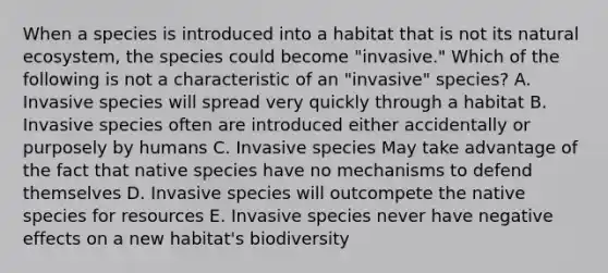 When a species is introduced into a habitat that is not its natural ecosystem, the species could become "invasive." Which of the following is not a characteristic of an "invasive" species? A. Invasive species will spread very quickly through a habitat B. Invasive species often are introduced either accidentally or purposely by humans C. Invasive species May take advantage of the fact that native species have no mechanisms to defend themselves D. Invasive species will outcompete the native species for resources E. Invasive species never have negative effects on a new habitat's biodiversity