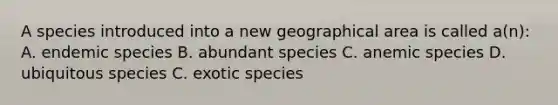 A species introduced into a new geographical area is called a(n): A. endemic species B. abundant species C. anemic species D. ubiquitous species C. exotic species