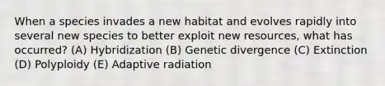 When a species invades a new habitat and evolves rapidly into several new species to better exploit new resources, what has occurred? (A) Hybridization (B) Genetic divergence (C) Extinction (D) Polyploidy (E) Adaptive radiation