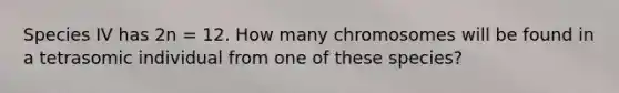 Species IV has 2n = 12. How many chromosomes will be found in a tetrasomic individual from one of these species?