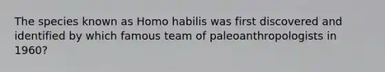 The species known as Homo habilis was first discovered and identified by which famous team of paleoanthropologists in 1960?