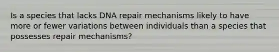 Is a species that lacks <a href='https://www.questionai.com/knowledge/kdWJhII4NB-dna-repair' class='anchor-knowledge'>dna repair</a> mechanisms likely to have more or fewer variations between individuals than a species that possesses repair mechanisms?