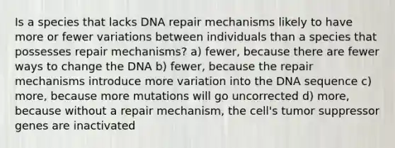 Is a species that lacks DNA repair mechanisms likely to have more or fewer variations between individuals than a species that possesses repair mechanisms? a) fewer, because there are fewer ways to change the DNA b) fewer, because the repair mechanisms introduce more variation into the DNA sequence c) more, because more mutations will go uncorrected d) more, because without a repair mechanism, the cell's tumor suppressor genes are inactivated