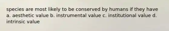 species are most likely to be conserved by humans if they have a. aesthetic value b. instrumental value c. institutional value d. intrinsic value