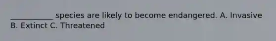 ___________ species are likely to become endangered. A. Invasive B. Extinct C. Threatened