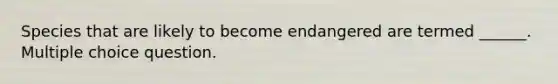 Species that are likely to become endangered are termed ______. Multiple choice question.