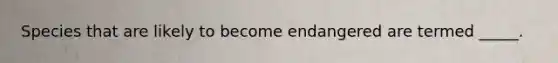 Species that are likely to become endangered are termed _____.