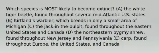 Which species is MOST likely to become extinct? (A) the white tiger beetle, found throughout several mid-Atlantic U.S. states (B) Kirtland's warbler, which breeds in only a small area of Michigan (C) the jack-in-the-pulpit, found throughout the eastern United States and Canada (D) the northeastern pygmy shrew, found throughout New Jersey and Pennsylvania (E) carp, found throughout Europe, the United States, and Canada