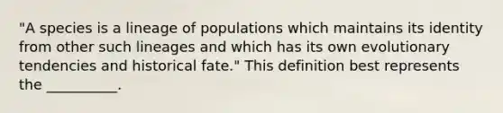 "A species is a lineage of populations which maintains its identity from other such lineages and which has its own evolutionary tendencies and historical fate." This definition best represents the __________.