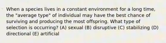 When a species lives in a constant environment for a long time, the "average type" of individual may have the best chance of surviving and producing the most offspring. What type of selection is occurring? (A) sexual (B) disruptive (C) stabilizing (D) directional (E) artificial